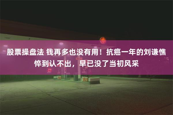 股票操盘法 钱再多也没有用！抗癌一年的刘谦憔悴到认不出，早已没了当初风采
