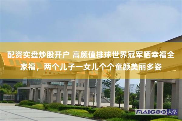 配资实盘炒股开户 高颜值排球世界冠军晒幸福全家福,两个儿子一女儿个个童颜美丽多姿