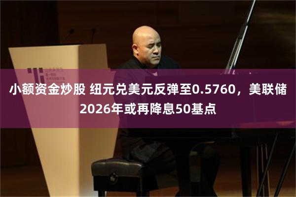小额资金炒股 纽元兑美元反弹至0.5760，美联储2026年或再降息50基点